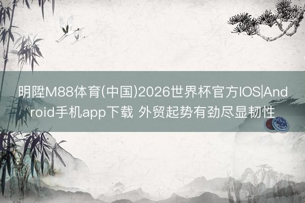 明陞M88体育(中国)2026世界杯官方IOS|Android手机app下载 外贸起势有劲尽显韧性