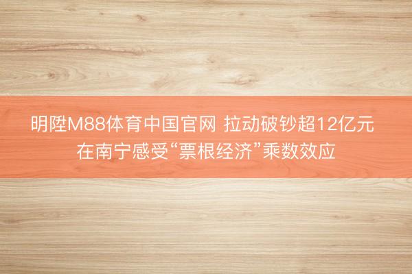 明陞M88体育中国官网 拉动破钞超12亿元 在南宁感受“票根经济”乘数效应