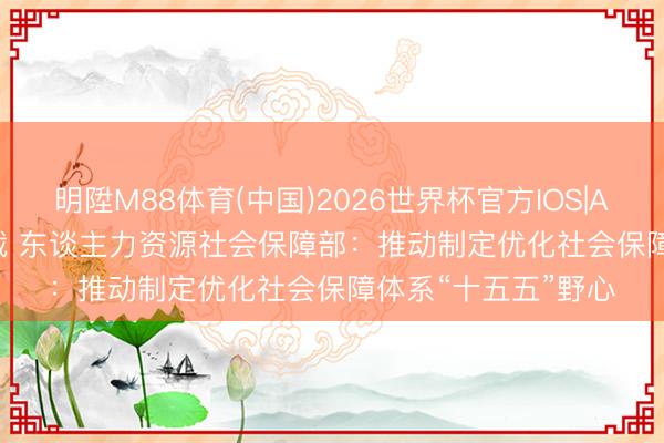 明陞M88体育(中国)2026世界杯官方IOS|Android手机app下载 东谈主力资源社会保障部：推动制定优化社会保障体系“十五五”野心