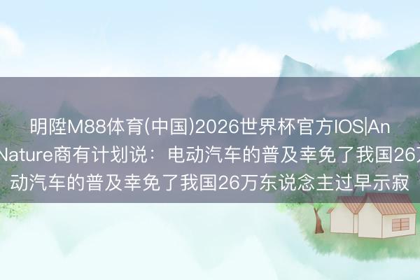 明陞M88体育(中国)2026世界杯官方IOS|Android手机app下载 Nature商有计划说：电动汽车的普及幸免了我国26万东说念主过早示寂