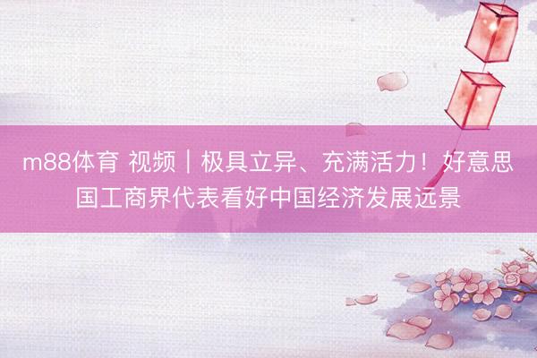 m88体育 视频｜极具立异、充满活力！好意思国工商界代表看好中国经济发展远景