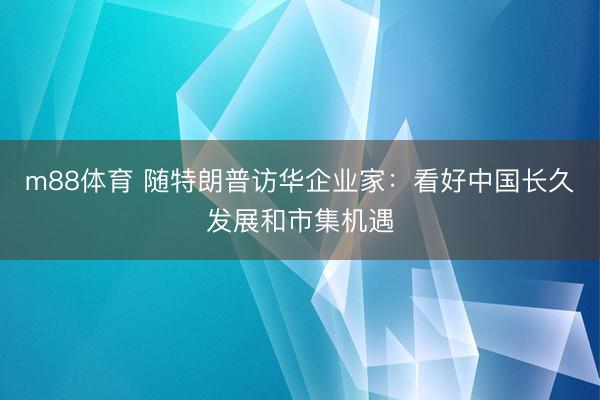 m88体育 随特朗普访华企业家：看好中国长久发展和市集机遇