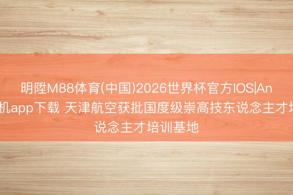 明陞M88体育(中国)2026世界杯官方IOS|Android手机app下载 天津航空获批国度级崇高技东说念主才培训基地