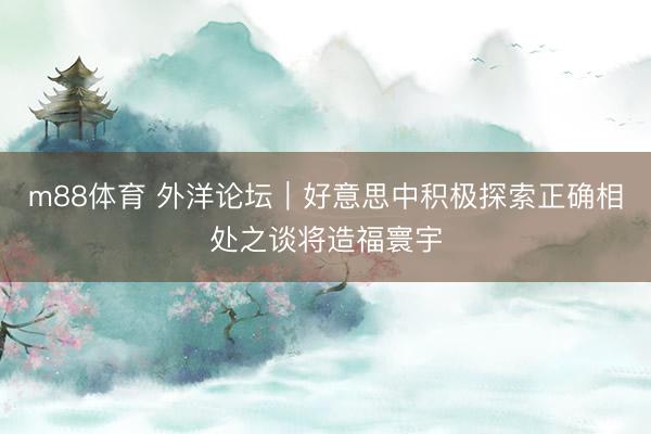 m88体育 外洋论坛｜好意思中积极探索正确相处之谈将造福寰宇