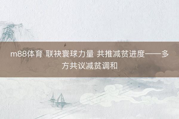 m88体育 联袂寰球力量 共推减贫进度——多方共议减贫调和