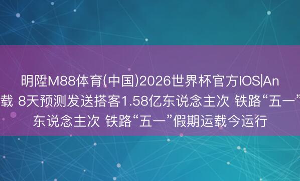 明陞M88体育(中国)2026世界杯官方IOS|Android手机app下载 8天预测发送搭客1.58亿东说念主次 铁路“五一”假期运载今运行