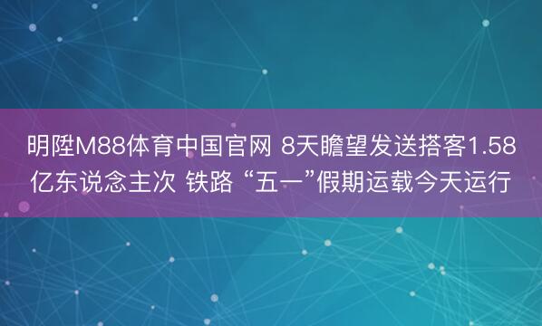 明陞M88体育中国官网 8天瞻望发送搭客1.58亿东说念主次 铁路 “五一”假期运载今天运行