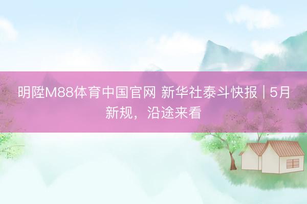 明陞M88体育中国官网 新华社泰斗快报 | 5月新规，沿途来看