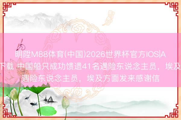 明陞M88体育(中国)2026世界杯官方IOS|Android手机app下载 中国船只成功馈遗41名遇险东说念主员，埃及方面发来感谢信