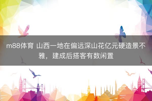 m88体育 山西一地在偏远深山花亿元硬造景不雅，建成后搭客有数闲置