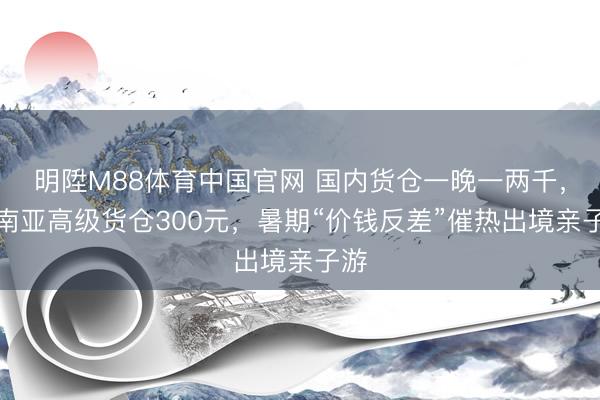 明陞M88体育中国官网 国内货仓一晚一两千，东南亚高级货仓300元，暑期“价钱反差”催热出境亲子游