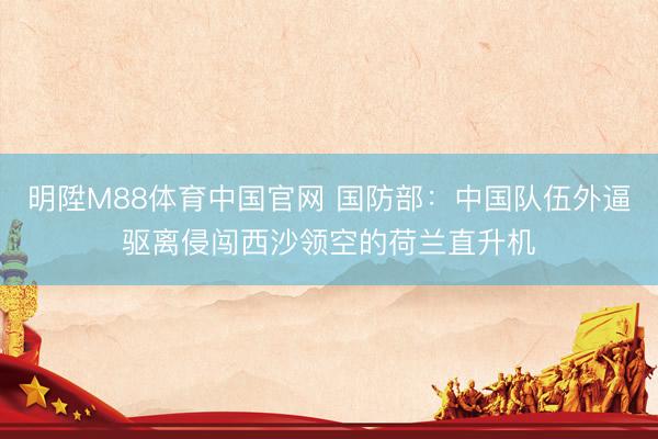 明陞M88体育中国官网 国防部：中国队伍外逼驱离侵闯西沙领空的荷兰直升机