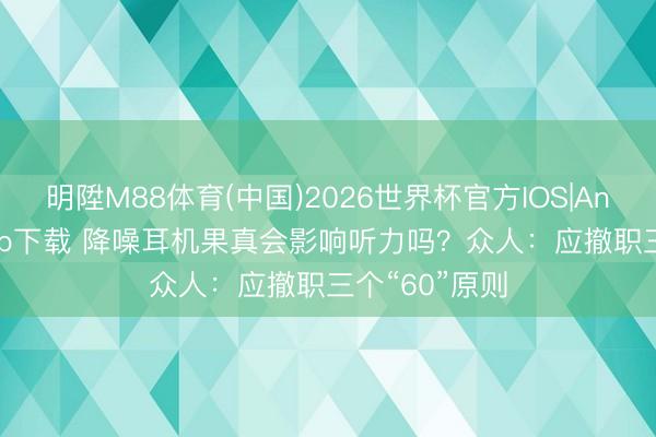 明陞M88体育(中国)2026世界杯官方IOS|Android手机app下载 降噪耳机果真会影响听力吗？众人：应撤职三个“60”原则