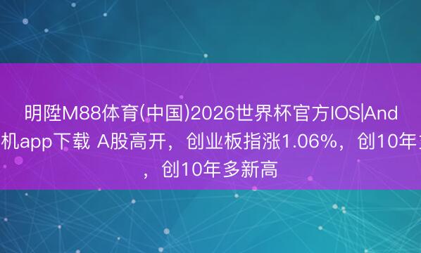 明陞M88体育(中国)2026世界杯官方IOS|Android手机app下载 A股高开，创业板指涨1.06%，创10年多新高