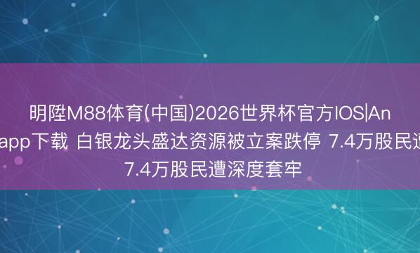 明陞M88体育(中国)2026世界杯官方IOS|Android手机app下载 白银龙头盛达资源被立案跌停 7.4万股民遭深度套牢