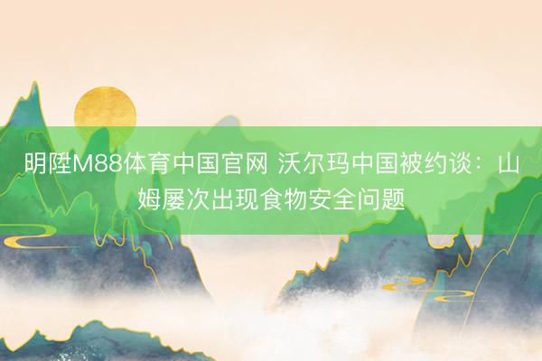 明陞M88体育中国官网 沃尔玛中国被约谈：山姆屡次出现食物安全问题