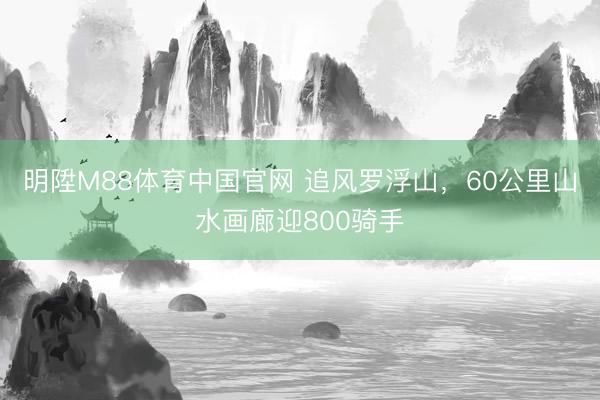 明陞M88体育中国官网 追风罗浮山，60公里山水画廊迎800骑手