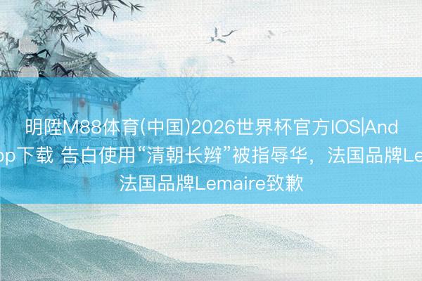 明陞M88体育(中国)2026世界杯官方IOS|Android手机app下载 告白使用“清朝长辫”被指辱华，法国品牌Lemaire致歉