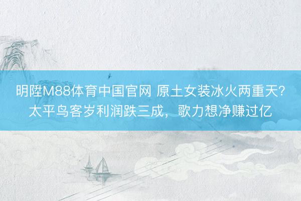 明陞M88体育中国官网 原土女装冰火两重天？太平鸟客岁利润跌三成，歌力想净赚过亿