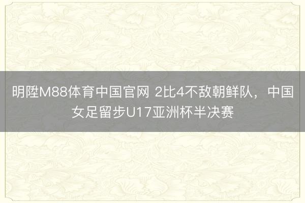 明陞M88体育中国官网 2比4不敌朝鲜队，中国女足留步U17亚洲杯半决赛