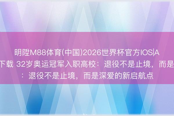明陞M88体育(中国)2026世界杯官方IOS|Android手机app下载 32岁奥运冠军入职高校:退役不是止境,而是深爱的新启航点