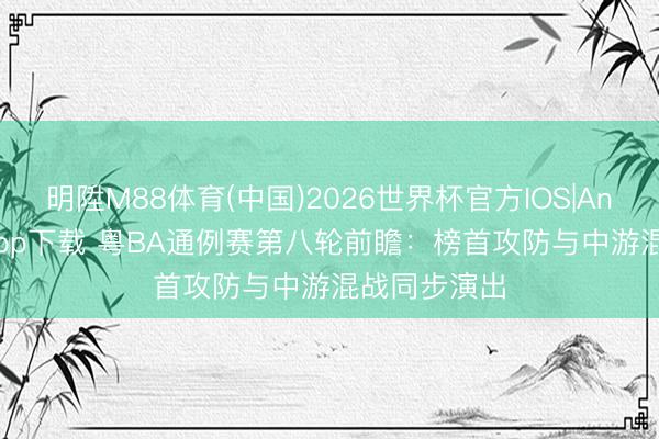 明陞M88体育(中国)2026世界杯官方IOS|Android手机app下载 粤BA通例赛第八轮前瞻：榜首攻防与中游混战同步演出