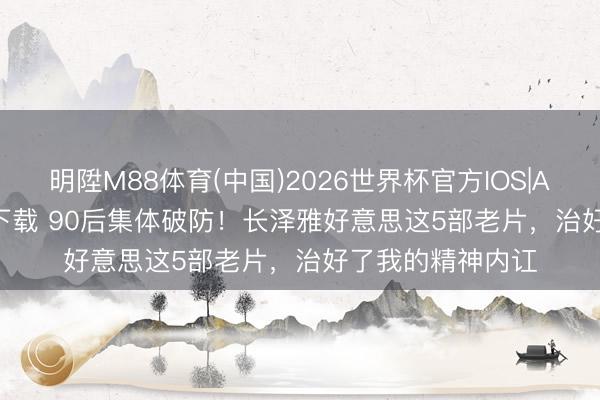 明陞M88体育(中国)2026世界杯官方IOS|Android手机app下载 90后集体破防！长泽雅好意思这5部老片，治好了我的精神内讧