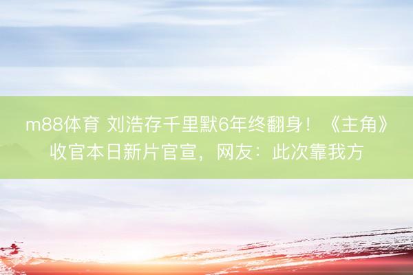 m88体育 刘浩存千里默6年终翻身！《主角》收官本日新片官宣，网友：此次靠我方