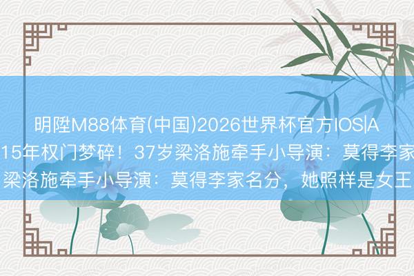 明陞M88体育(中国)2026世界杯官方IOS|Android手机app下载 15年权门梦碎！37岁梁洛施牵手小导演：莫得李家名分，她照样是女王