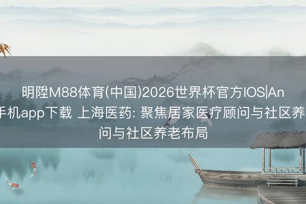 明陞M88体育(中国)2026世界杯官方IOS|Android手机app下载 上海医药: 聚焦居家医疗顾问与社区养老布局