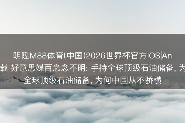 明陞M88体育(中国)2026世界杯官方IOS|Android手机app下载 好意思媒百念念不明: 手持全球顶级石油储备， 为何中国从不骄横