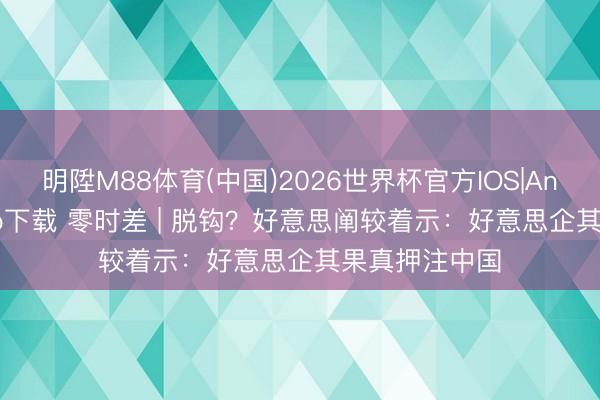 明陞M88体育(中国)2026世界杯官方IOS|Android手机app下载 零时差 | 脱钩？好意思阐较着示：好意思企其果真押注中国