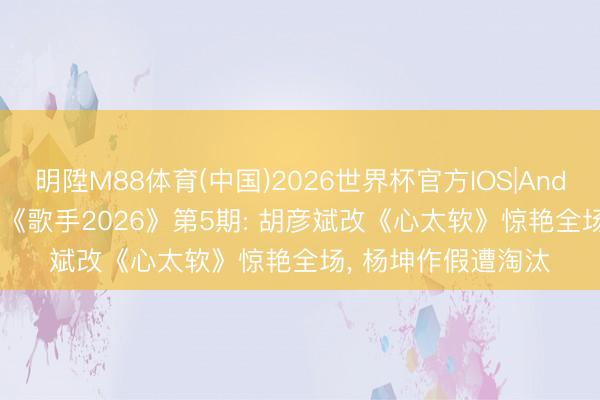 明陞M88体育(中国)2026世界杯官方IOS|Android手机app下载 《歌手2026》第5期: 胡彦斌改《心太软》惊艳全场， 杨坤作假遭淘汰