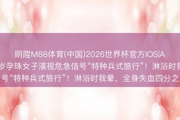 明陞M88体育(中国)2026世界杯官方IOS|Android手机app下载 29岁孕珠女子漠视危急信号“特种兵式旅行”！淋浴时我晕，全身失血四分之三