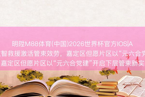 明陞M88体育(中国)2026世界杯官方IOS|Android手机app下载 以数智救援激活管束效劳，嘉定区但愿片区以“元六合党建”开启下层管束新实践