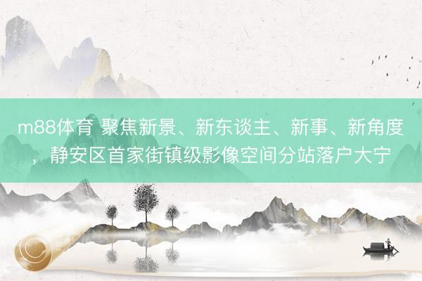 m88体育 聚焦新景、新东谈主、新事、新角度，静安区首家街镇级影像空间分站落户大宁