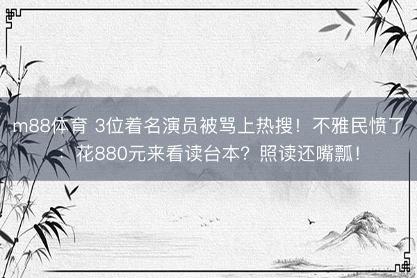 m88体育 3位着名演员被骂上热搜！不雅民愤了：花880元来看读台本？照读还嘴瓢！