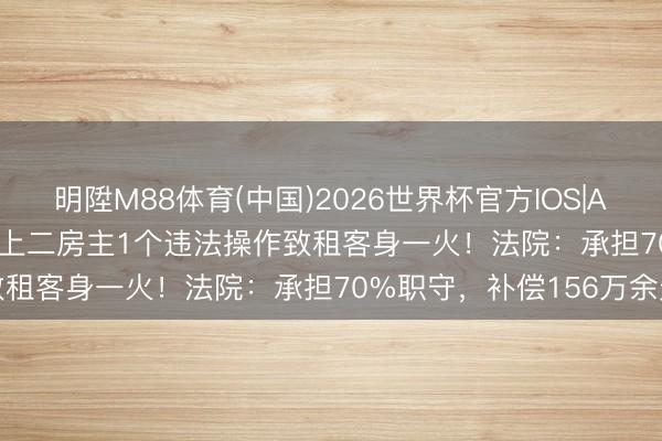 明陞M88体育(中国)2026世界杯官方IOS|Android手机app下载 沪上二房主1个违法操作致租客身一火！法院：承担70%职守，补偿156万余元