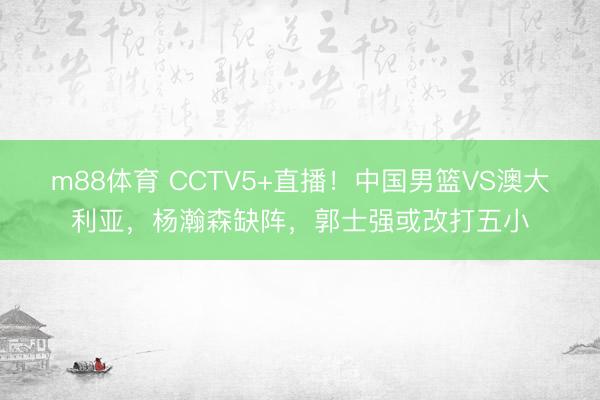 m88体育 CCTV5+直播!中国男篮VS澳大利亚,杨瀚森缺阵,郭士强或改打五小