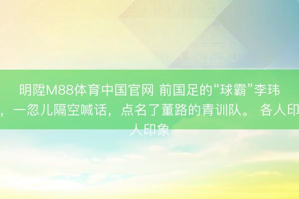 明陞M88体育中国官网 前国足的“球霸”李玮峰，一忽儿隔空喊话，点名了董路的青训队。 各人印象