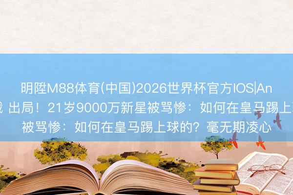 明陞M88体育(中国)2026世界杯官方IOS|Android手机app下载 出局！21岁9000万新星被骂惨：如何在皇马踢上球的？毫无期凌心