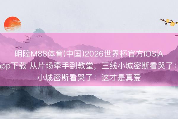 明陞M88体育(中国)2026世界杯官方IOS|Android手机app下载 从片场牵手到教堂,三线小城密斯看哭了:这才是真爱