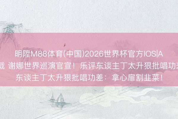 明陞M88体育(中国)2026世界杯官方IOS|Android手机app下载 谢娜世界巡演官宣!乐评东谈主丁太升狠批唱功差:拿心扉割韭菜!